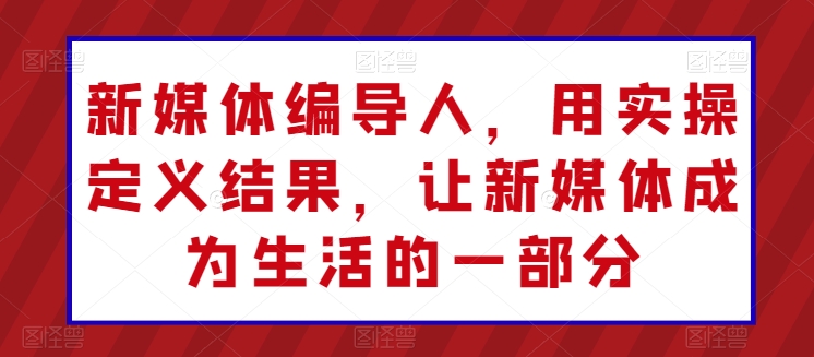 新媒体编导人，用实操定义结果，让新媒体成为生活的一部分-知新学吧