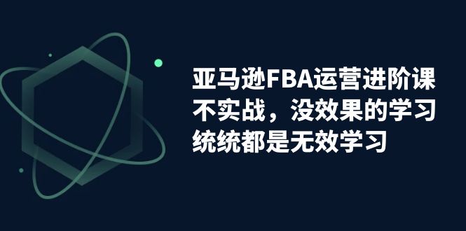 亚马逊-FBA运营进阶课，不实战，没效果的学习，统统都是无效学习-知新学吧