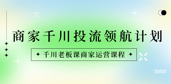 商家-千川投流 领航计划：千川老板课商家运营课程-知新学吧