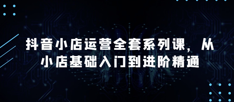 抖音小店运营全套系列课，全新升级，从小店基础入门到进阶精通，系统掌握月销百万小店的核心秘密-知新学吧
