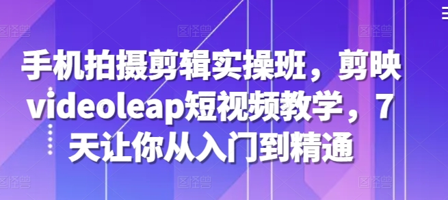 手机拍摄剪辑实操班，剪映videoleap短视频教学，7天让你从入门到精通-知新学吧