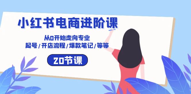 小红书电商进阶课：从0开始走向专业 起号/开店流程/爆款笔记/等等（20节）-知新学吧
