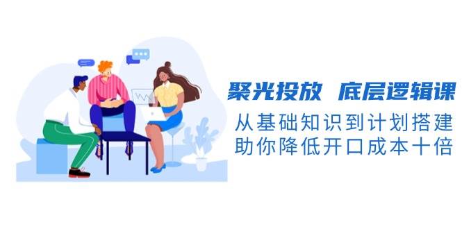 聚光投放底层逻辑课，从基础知识到计划搭建，助你降低开口成本十倍-知新学吧