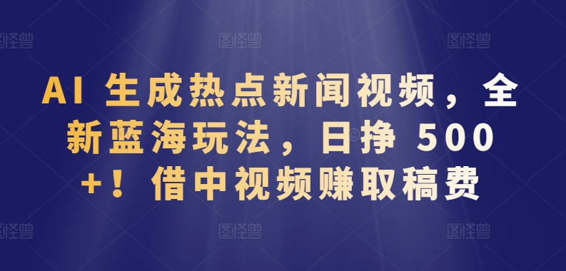 AI 生成热点新闻视频，全新蓝海玩法，日挣 500+!借中视频赚取稿费-知新学吧