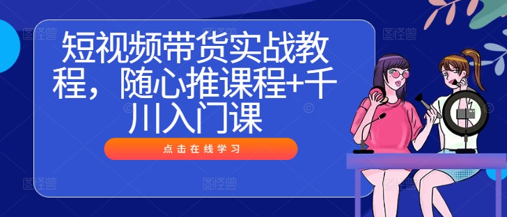 短视频带货实战教程，随心推课程+千川入门课-知新学吧