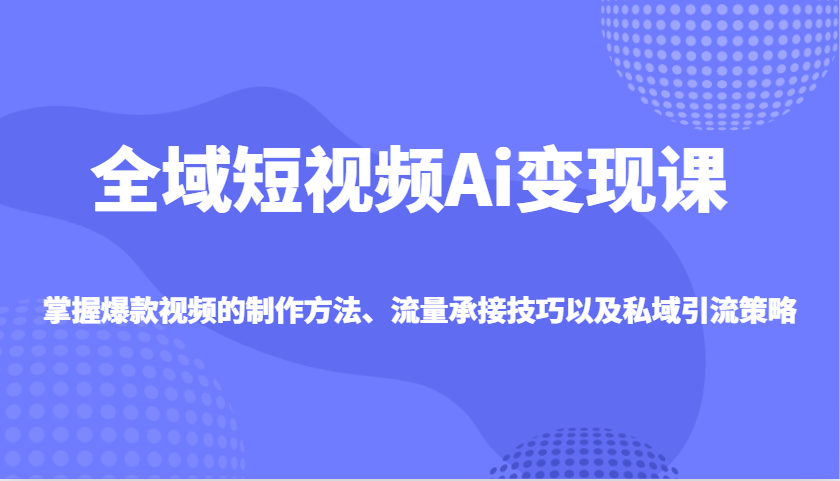全域短视频Ai变现课，掌握爆款视频的制作方法、流量承接技巧以及私域引流策略-知新学吧