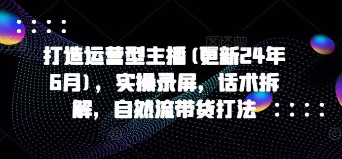 打造运营型主播(更新25年1月)，实操录屏，话术拆解，自然流带货打法-知新学吧