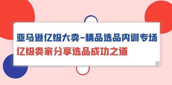 亚马逊亿级大卖精品选品内训专场，亿级卖家分享选品成功之道-知新学吧