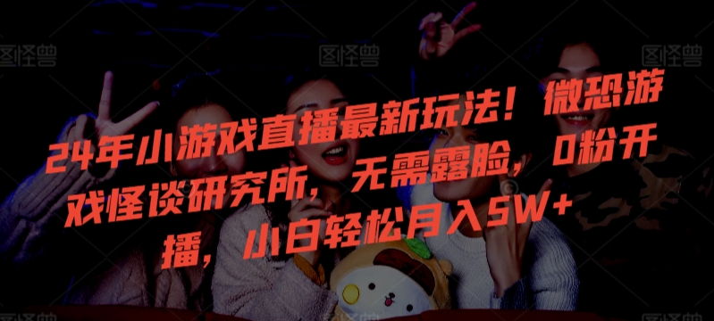 24年小游戏直播最新玩法！微恐游戏怪谈研究所，无需露脸，0粉开播，小白轻松月入5W+-知新学吧