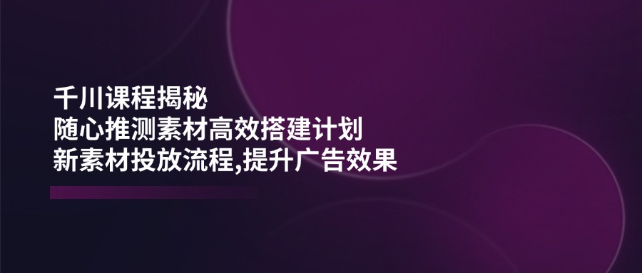 千川课程揭秘：随心推测素材高效搭建计划,新素材投放流程,提升广告效果-知新学吧
