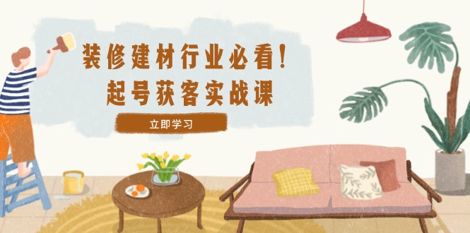 装修-建材行业必看！起号获客实战课：精准定位+爆款视频+高效运营-知新学吧