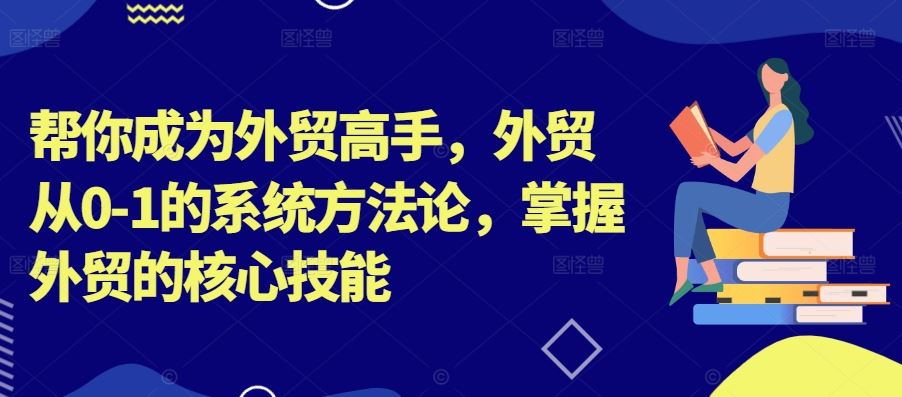 帮你成为外贸高手，外贸从0-1的系统方法论，掌握外贸的核心技能-知新学吧