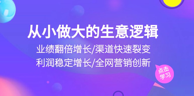 （10438期）从小做大生意逻辑：业绩翻倍增长/渠道快速裂变/利润稳定增长/全网营销创新-知新学吧