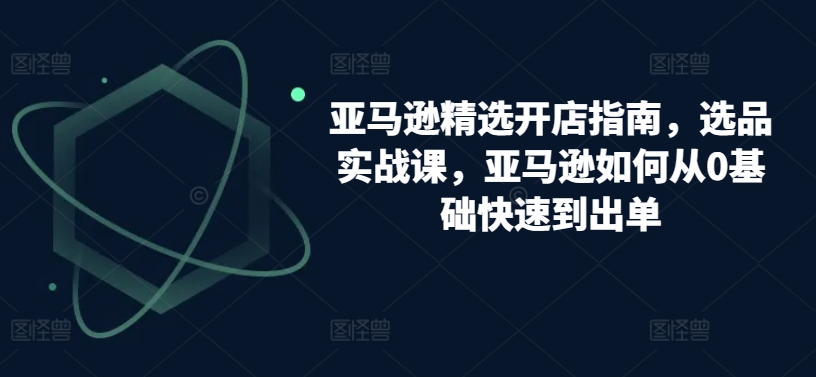 亚马逊精选开店指南，选品实战课，亚马逊如何从0基础快速到出单-知新学吧
