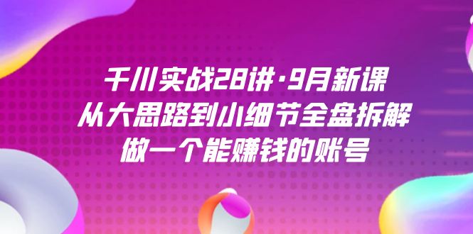 千川实战28讲·9月新课：从大思路到小细节全盘拆解，做一个能赚钱的账号-知新学吧