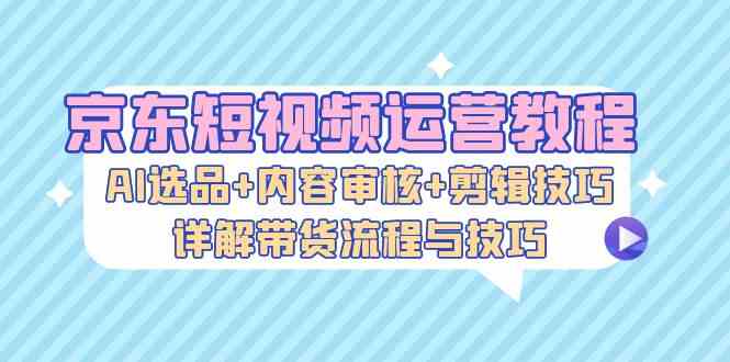 京东短视频运营教程：AI选品+内容审核+剪辑技巧，详解带货流程与技巧-知新学吧