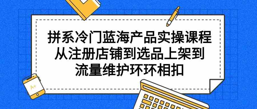（9527期）拼系冷门蓝海产品实操课程，从注册店铺到选品上架到流量维护环环相扣-知新学吧