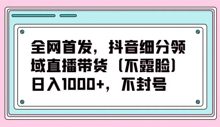 全网首发，抖音细分领域直播带货（不露脸）项目，日入1000+，不封号-知新学吧