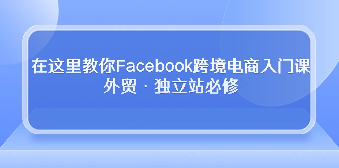 在这里教你Facebook跨境电商入门课，外贸·独立站必修（19节课）-知新学吧