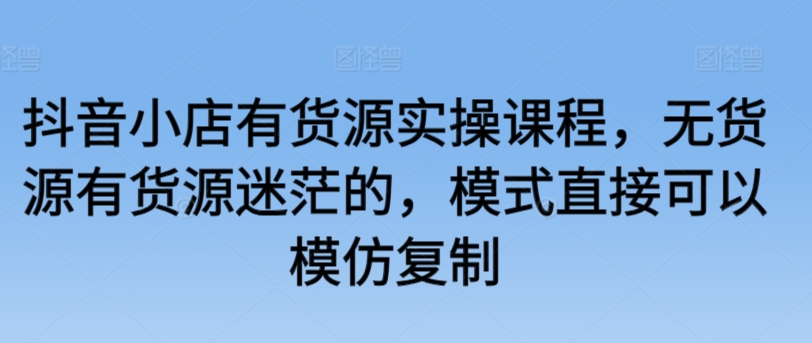 抖音小店有货源实操课程，无货源有货源迷茫的，模式直接可以模仿复制-知新学吧