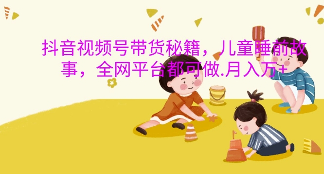 抖音视频号带货秘籍，儿童睡前故事，全网平台都可做，月入过W【揭秘】-知新学吧