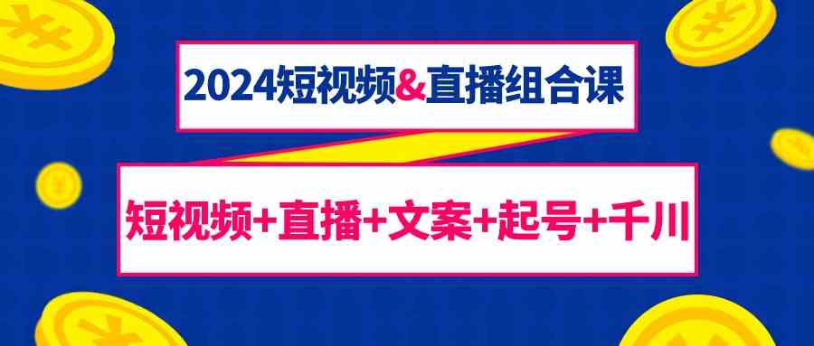 2024短视频&直播组合课：短视频+直播+文案+起号+千川（67节课）-知新学吧