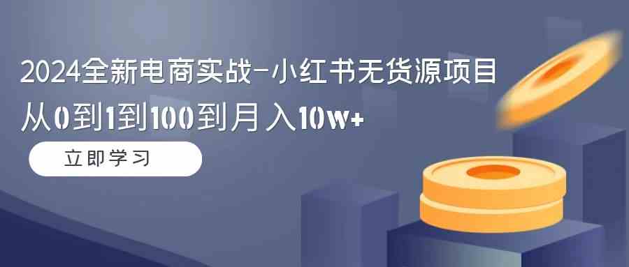 （9169期）2024全新电商实战-小红书无货源项目：从0到1到100到月入10w+-知新学吧