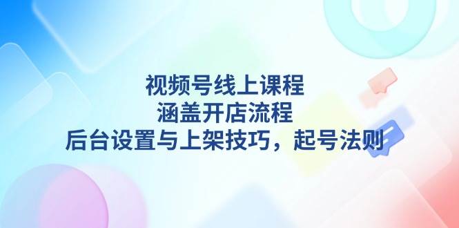 视频号线上课程详解，涵盖开店流程，后台设置与上架技巧，起号法则-知新学吧