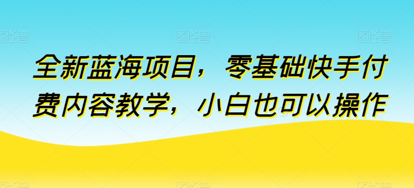 全新蓝海项目，零基础快手付费内容教学，小白也可以操作-知新学吧