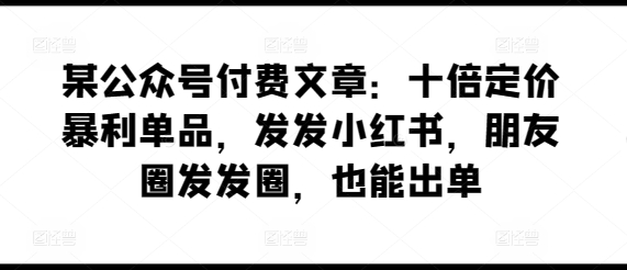 某公众号付费文章：十倍定价暴利单品，发发小红书，朋友圈发发圈，也能出单-知新学吧