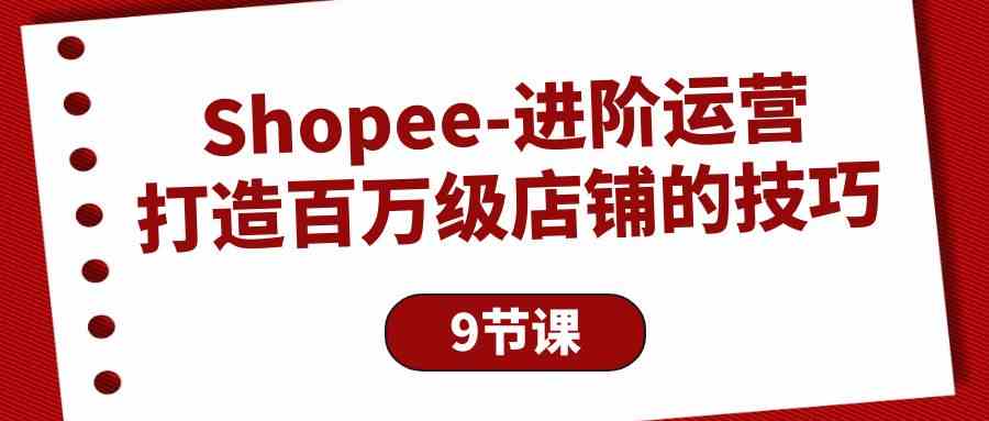 （10083期）Shopee-进阶运营：打造百万级店铺的技巧（9节课）-知新学吧