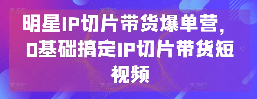 明星IP切片带货爆单营，0基础搞定IP切片带货短视频-知新学吧