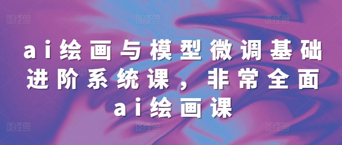 ai绘画与模型微调基础进阶系统课，非常全面ai绘画课(68节)-知新学吧