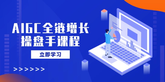 AIGC全链增长操盘手课程，从AI基础到私有化应用，轻松驾驭AI助力营销-知新学吧