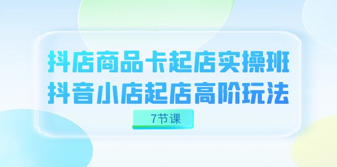 抖店-商品卡起店实战班，抖音小店起店高阶玩法（7节课）-知新学吧