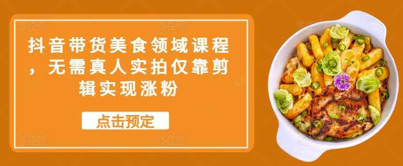 抖音带货美食领域课程，无需真人实拍仅靠剪辑实现涨粉-知新学吧
