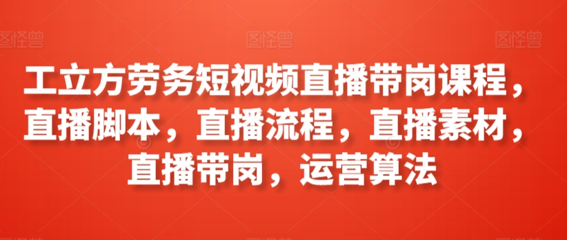 工立方劳务短视频直播带岗课程，直播脚本，直播流程，直播素材，直播带岗，运营算法-知新学吧