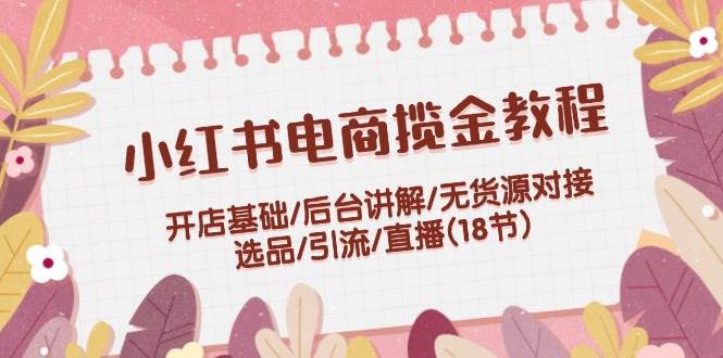 小红书电商揽金教程：开店基础/后台讲解/无货源对接/选品/引流/直播(18节)-知新学吧